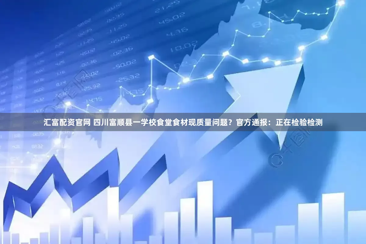 汇富配资官网 四川富顺县一学校食堂食材现质量问题？官方通报：正在检验检测