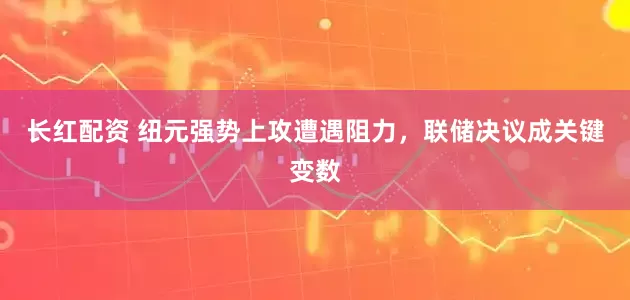 长红配资 纽元强势上攻遭遇阻力，联储决议成关键变数
