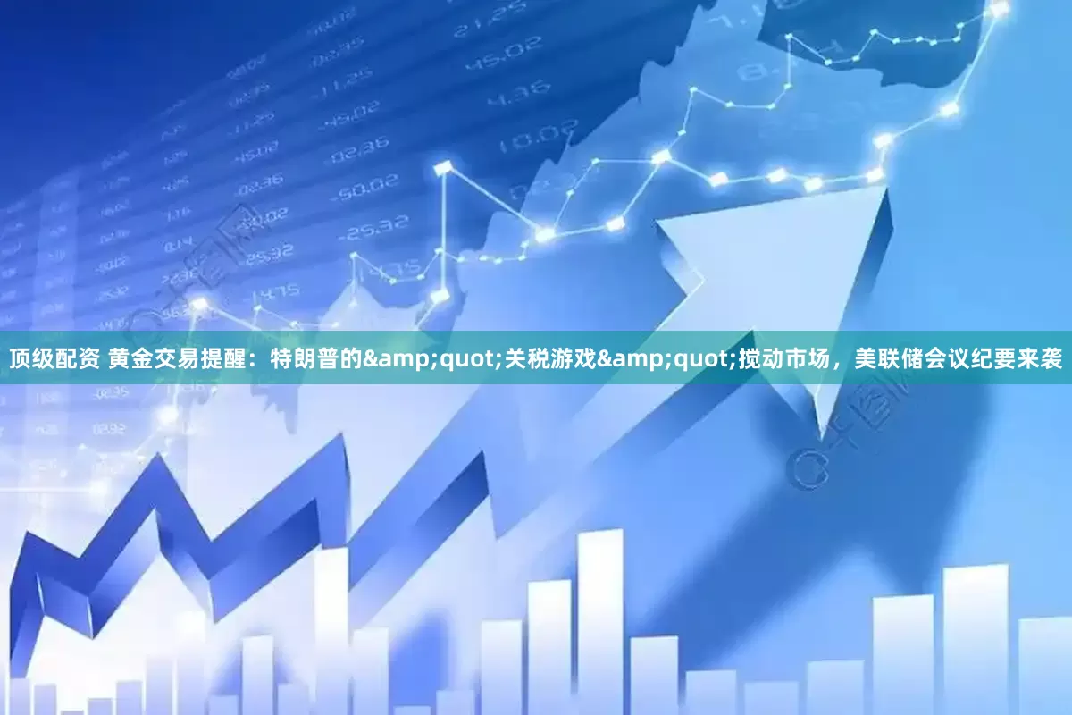 顶级配资 黄金交易提醒：特朗普的&quot;关税游戏&quot;搅动市场，美联储会议纪要来袭