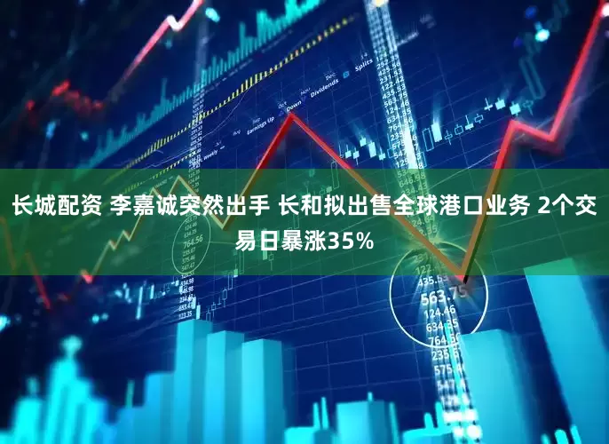 长城配资 李嘉诚突然出手 长和拟出售全球港口业务 2个交易日暴涨35%