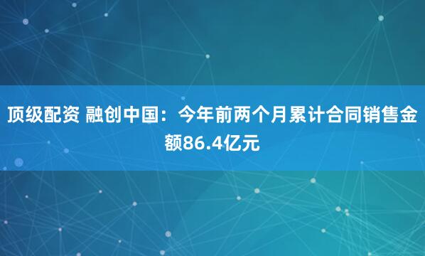 顶级配资 融创中国：今年前两个月累计合同销售金额86.4亿元