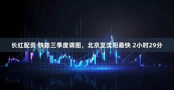 长红配资 铁路三季度调图，北京至沈阳最快 2小时29分
