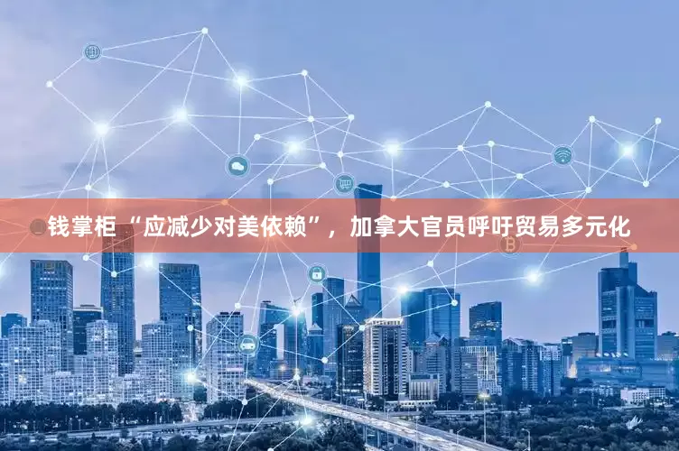 钱掌柜 “应减少对美依赖”，加拿大官员呼吁贸易多元化