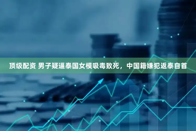 顶级配资 男子疑逼泰国女模吸毒致死，中国籍嫌犯返泰自首