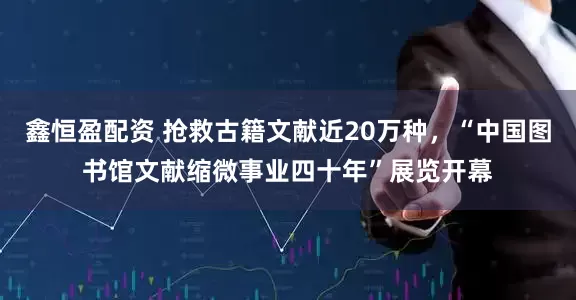 鑫恒盈配资 抢救古籍文献近20万种，“中国图书馆文献缩微事业四十年”展览开幕