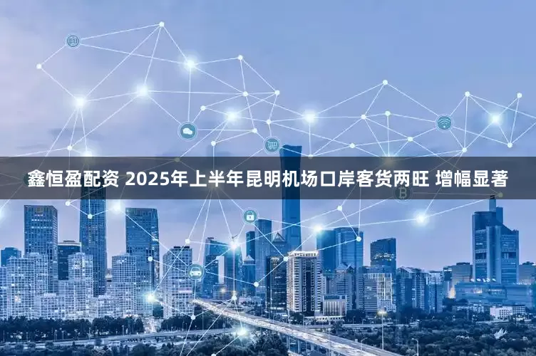 鑫恒盈配资 2025年上半年昆明机场口岸客货两旺 增幅显著
