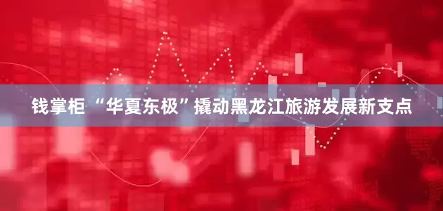 钱掌柜 “华夏东极”撬动黑龙江旅游发展新支点