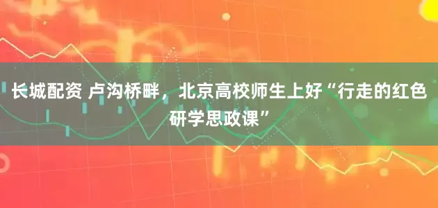 长城配资 卢沟桥畔，北京高校师生上好“行走的红色研学思政课”
