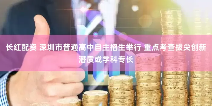 长红配资 深圳市普通高中自主招生举行 重点考查拔尖创新潜质或学科专长