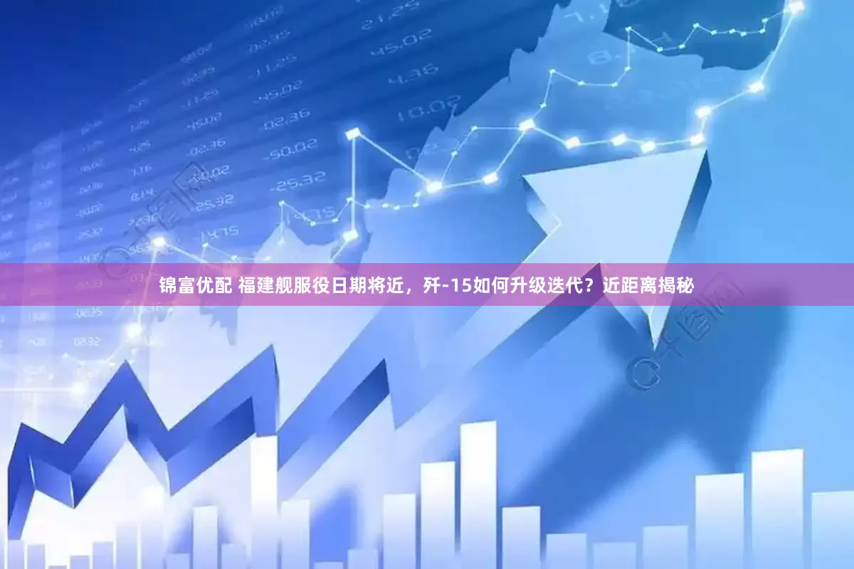 锦富优配 福建舰服役日期将近，歼-15如何升级迭代？近距离揭秘