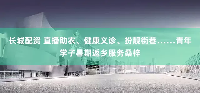 长城配资 直播助农、健康义诊、扮靓街巷……青年学子暑期返乡服务桑梓