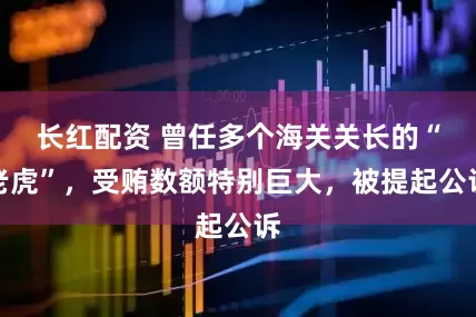 长红配资 曾任多个海关关长的“老虎”，受贿数额特别巨大，被提起公诉