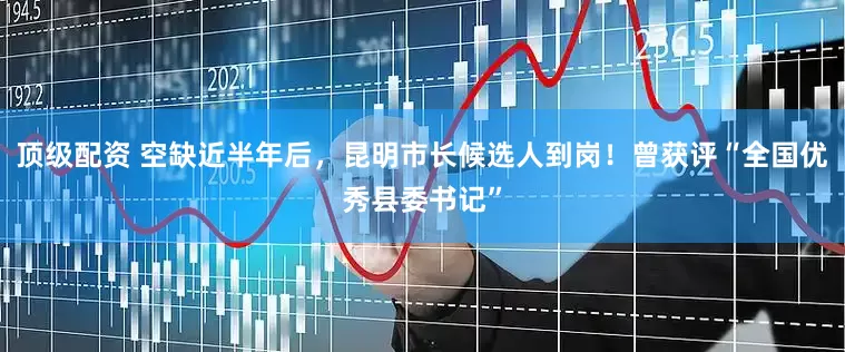 顶级配资 空缺近半年后，昆明市长候选人到岗！曾获评“全国优秀县委书记”
