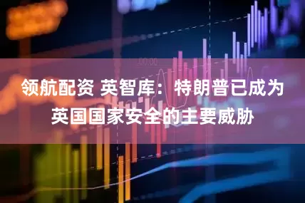 领航配资 英智库：特朗普已成为英国国家安全的主要威胁