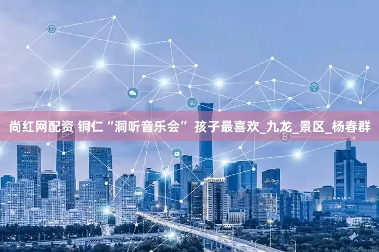 尚红网配资 铜仁“洞听音乐会” 孩子最喜欢_九龙_景区_杨春群