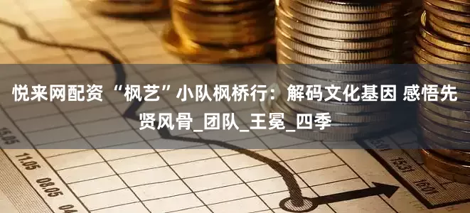 悦来网配资 “枫艺”小队枫桥行：解码文化基因 感悟先贤风骨_团队_王冕_四季