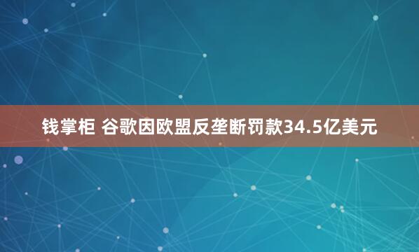 钱掌柜 谷歌因欧盟反垄断罚款34.5亿美元