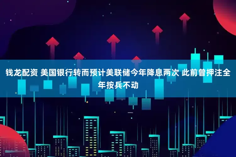 钱龙配资 美国银行转而预计美联储今年降息两次 此前曾押注全年按兵不动