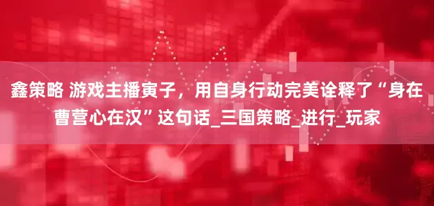 鑫策略 游戏主播寅子，用自身行动完美诠释了“身在曹营心在汉”这句话_三国策略_进行_玩家
