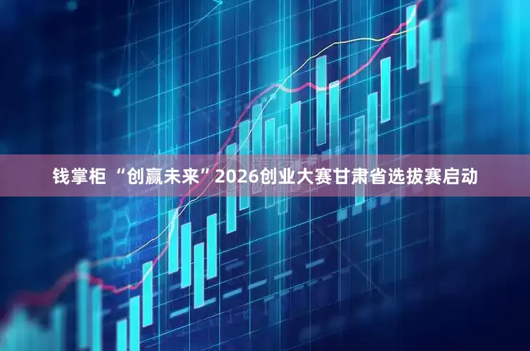 钱掌柜 “创赢未来”2026创业大赛甘肃省选拔赛启动