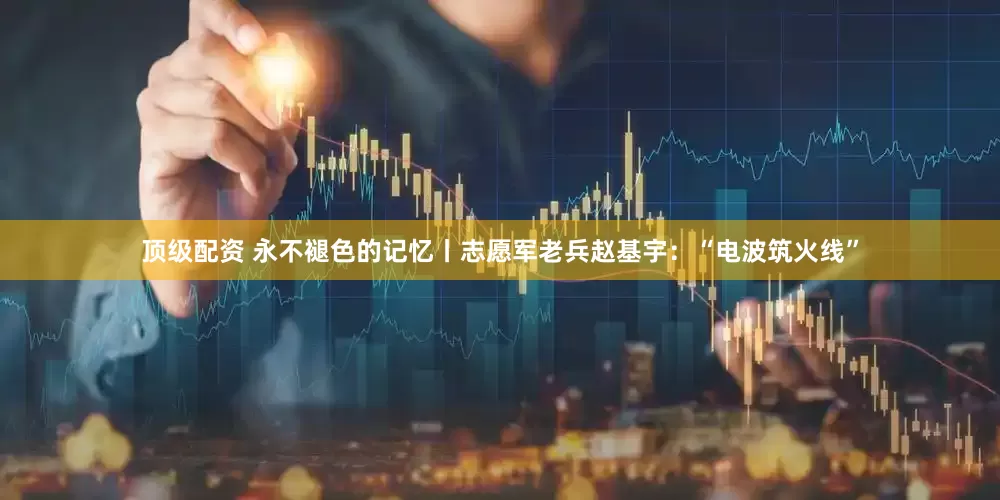 顶级配资 永不褪色的记忆丨志愿军老兵赵基宇：“电波筑火线”
