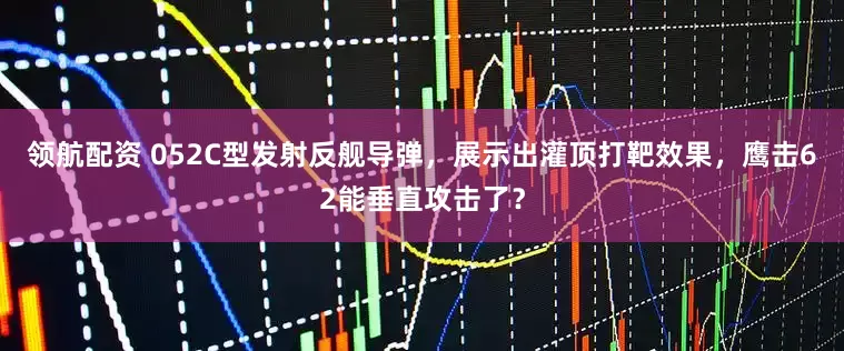 领航配资 052C型发射反舰导弹，展示出灌顶打靶效果，鹰击62能垂直攻击了？