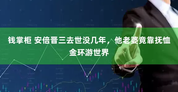 钱掌柜 安倍晋三去世没几年，他老婆竟靠抚恤金环游世界